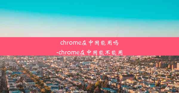 chrome在中国能用吗-chrome在中国能不能用