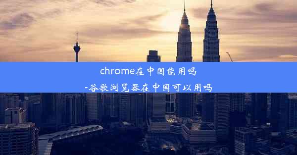 chrome在中国能用吗-谷歌浏览器在中国可以用吗