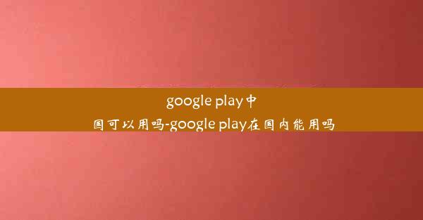 google play中国可以用吗-google play在国内能用吗