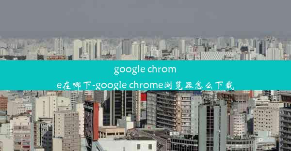 google chrome在哪下-google chrome浏览器怎么下载