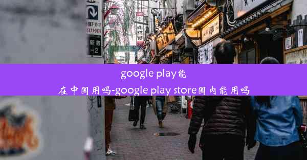 google play能在中国用吗-google play store国内能用吗