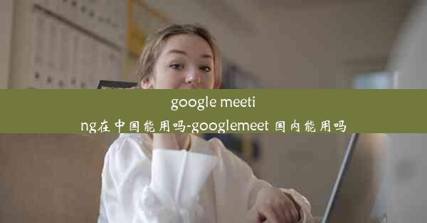 google meeting在中国能用吗-googlemeet 国内能用吗