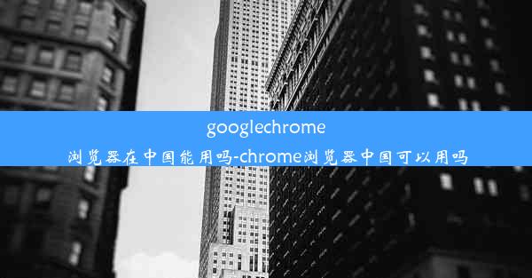 googlechrome浏览器在中国能用吗-chrome浏览器中国可以用吗