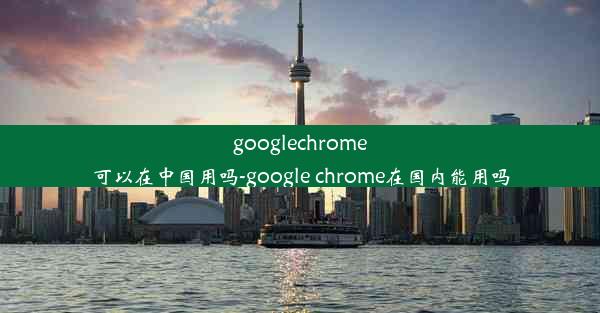 googlechrome可以在中国用吗-google chrome在国内能用吗