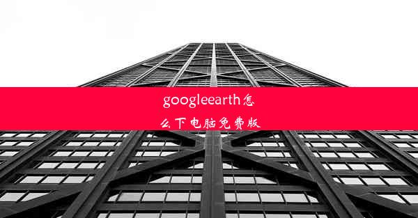 googleearth怎么下电脑免费版