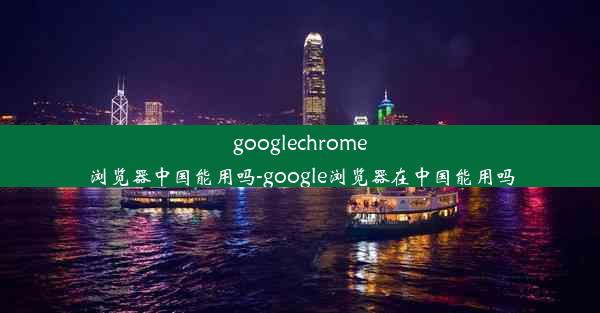 googlechrome浏览器中国能用吗-google浏览器在中国能用吗