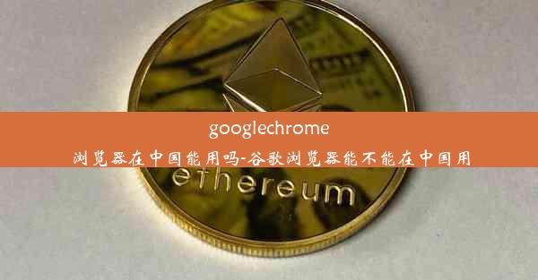 googlechrome浏览器在中国能用吗-谷歌浏览器能不能在中国用