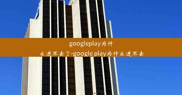 googleplay为什么进不去了-google play为什么进不去