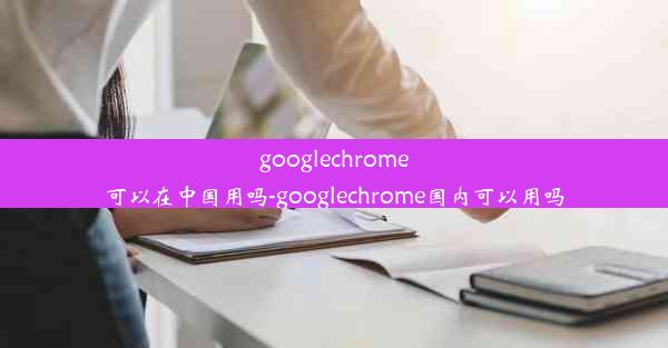 googlechrome可以在中国用吗-googlechrome国内可以用吗