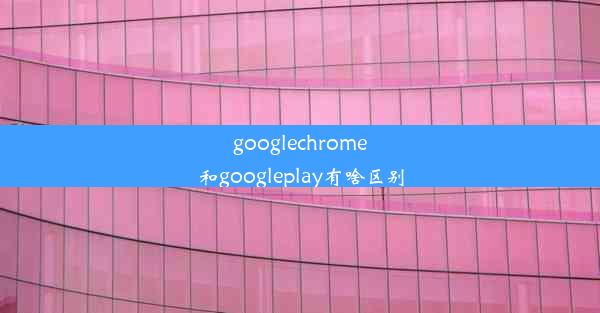 googlechrome和googleplay有啥区别