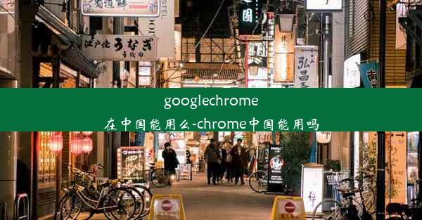 googlechrome在中国能用么-chrome中国能用吗