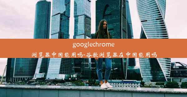 googlechrome浏览器中国能用吗-谷歌浏览器在中国能用吗