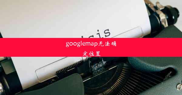 googlemap无法确定位置